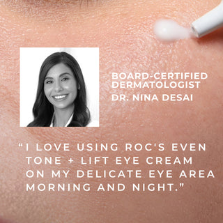 board-certified dermatologist dr. desai "i love using roc's even tone + lift eye cream on my delicate eye area morning and night."
