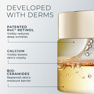 developed with derms
patented roc retinol: visibly reduces deep wrinkles
calcium: visibily boosts skin's vitality
bio-ceramides: replenish skin's moisture barrier