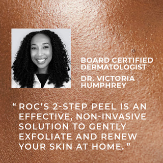 Board certified dermatologist Dr. Victoria Humphrey "RoC's 2-step peel is an effective, non-invasive solution to gently exfoliate and renew your skin at home."