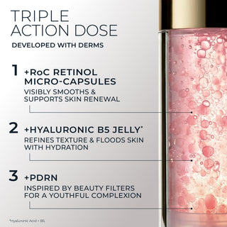 Triple Action Dose 
Developed with derms
1 +RoC Retinol Micro-Capsules
Visibly smooths & supports skin renewal
2 +Hyaluronic B5 Jelly* 
Refines texture & floods skin with hydration
3 +PDRN
Inspired by beauty filters for a youthful complexion
*Hyaluronic Acid + B5