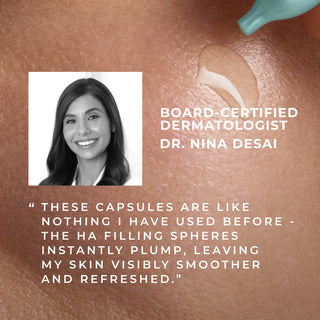 Board Certified dermatologist Dr. Nina Desai
"these capsules are like nothing i have used before - the HA filling spheres instantly plump, leaving my skin visbly smoother and refreshed."